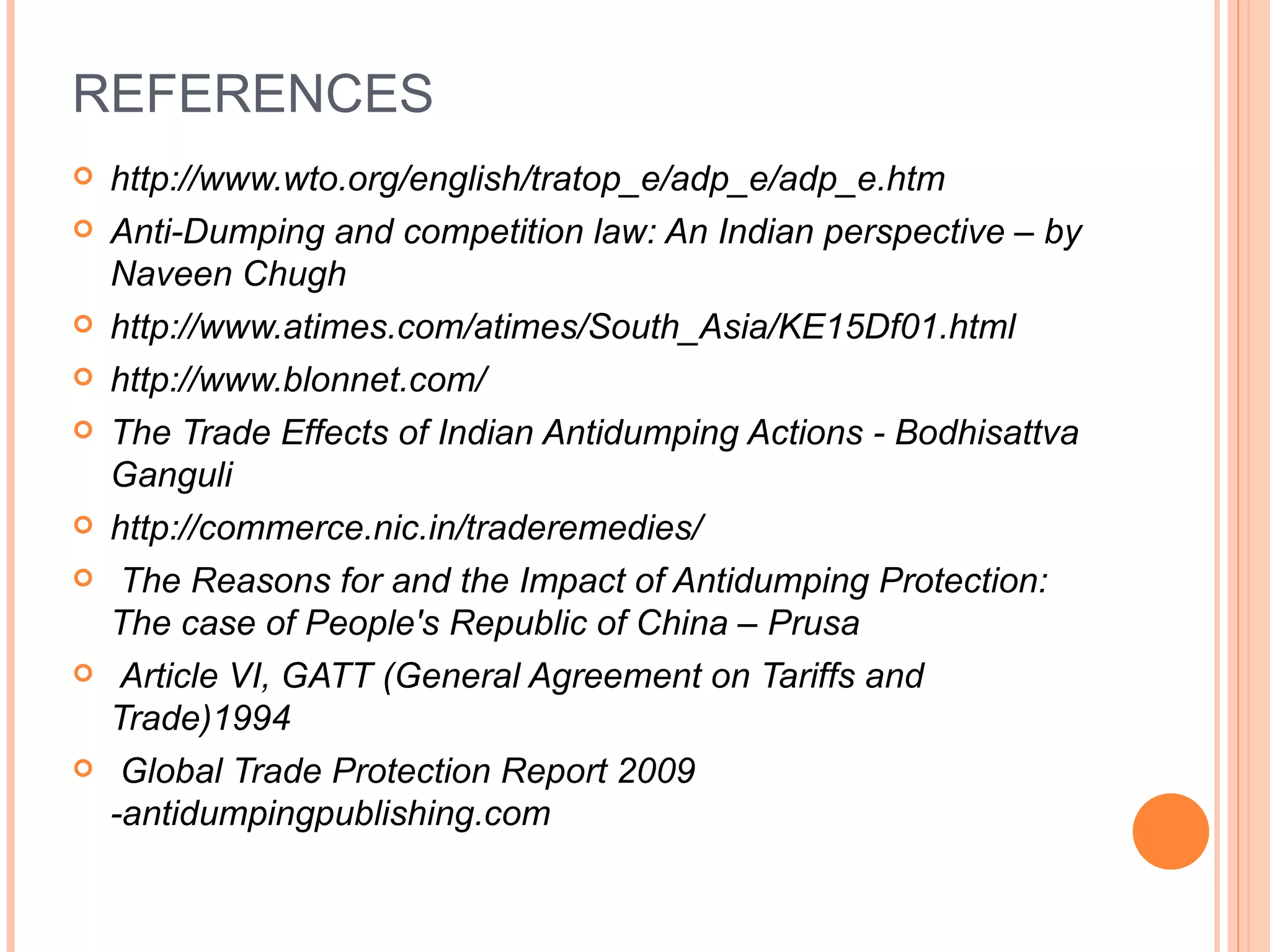 REFERENCES http://www.wto.org/english/tratop_e/adp_e/adp_e.htm Anti-Dumping and competition law: An Indian perspective – by Naveen Chugh http://www.atimes.com/atimes/South_Asia/KE15Df01.html http://www.blonnet.com/ The Trade Effects of Indian Antidumping Actions - Bodhisattva Ganguli http://commerce.nic.in/traderemedies/ The Reasons for and the Impact of Antidumping Protection: The case of People's Republic of China – Prusa Article VI, GATT (General Agreement on Tariffs and Trade)1994 Global Trade Protection Report 2009 -antidumpingpublishing.com 