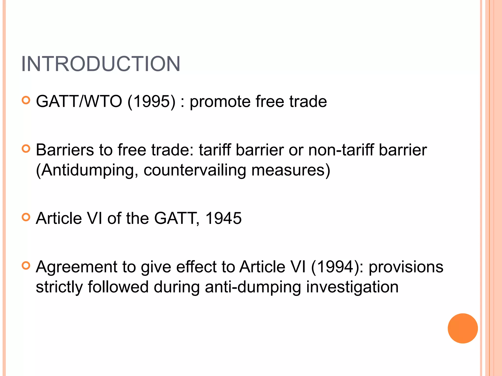INTRODUCTION GATT/WTO (1995) : promote free trade Barriers to free trade: tariff barrier or non-tariff barrier (Antidumping, countervailing measures) Article VI of the GATT, 1945 Agreement to give effect to Article VI (1994): provisions strictly followed during anti-dumping investigation 