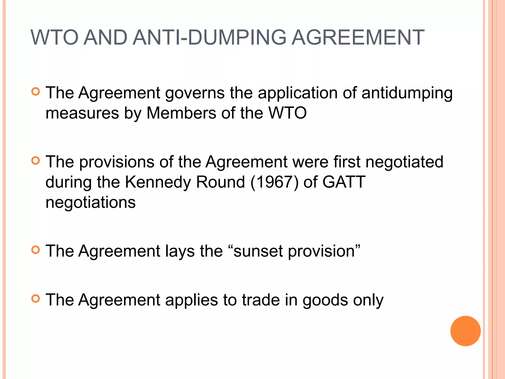 WTO AND ANTI-DUMPING AGREEMENT The Agreement governs the application of antidumping measures by Members of the WTO The provisions of the Agreement were first negotiated during the Kennedy Round (1967) of GATT negotiations The Agreement lays the “sunset provision” The Agreement applies to trade in goods only 