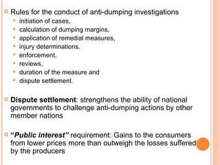 Rules for the conduct of anti-dumping investigations initiation of cases,  calculation of dumping margins, application of remedial measures, injury determinations, enforcement, reviews, duration of the measure and  dispute settlement. Dispute settlement : strengthens the ability of national governments to challenge anti-dumping actions by other member nations “ Public interest”  requirement: Gains to the consumers from lower prices more than outweigh the losses suffered by the producers 