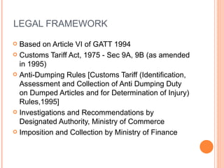 LEGAL FRAMEWORK Based on Article VI of GATT 1994 Customs Tariff Act, 1975 - Sec 9A, 9B (as amended in 1995) Anti-Dumping Rules [Customs Tariff (Identification, Assessment and Collection of Anti Dumping Duty on Dumped Articles and for Determination of Injury) Rules,1995] Investigations and Recommendations by Designated Authority, Ministry of Commerce Imposition and Collection by Ministry of Finance 