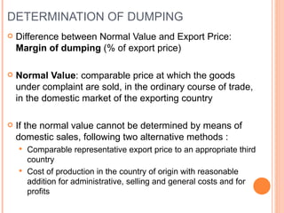 DETERMINATION OF DUMPING Difference between Normal Value and Export Price:  Margin of dumping  (% of export price) Normal Value : comparable price at which the goods under complaint are sold, in the ordinary course of trade, in the domestic market of the exporting country If the normal value cannot be determined by means of domestic sales, following two alternative methods : Comparable representative export price to an appropriate third country Cost of production in the country of origin with reasonable addition for administrative, selling and general costs and for profits 