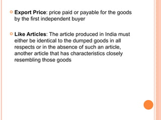 Export Price : price paid or payable for the goods by the first independent buyer Like Articles : The article produced in India must either be identical to the dumped goods in all respects or in the absence of such an article, another article that has characteristics closely resembling those goods 