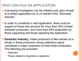WHO CAN FILE AN APPLICATION A dumping investigation can be initiated only upon receipt of a written application by or on behalf of the “Domestic Industry” In order to constitute a valid application, there must be support of those who account for more than 25% of total domestic production, and more than 50% production by those supporting and those opposing the application Domestic Industry : Indian producers of like articles as a whole or those producers whose collective output constitutes a major proportion of total Indian production. The following are excluded: Importers Those related to importers or exporters 