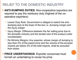 RELIEF TO THE DOMESTIC INDUSTRY ANTI-DUMPING DUTIES : Non-cooperative exporters are required to pay the residuary duty (highest of the co-operative exporters) Lesser Duty Rule: Government is obliged to restrict the anti-dumping duty to the lower of the two i.e. dumping margin and the injury margin Injury Margin: Difference between the fair selling price due to the domestic industry and the landed cost of the product under consideration De Minimis Margins: Any exporter, whose margin of dumping is less than 2% of the export price and the volume of the dumped imports are below 3% of the total imports, shall be excluded from duties PRICE UNDERTAKINGS:  Exporter concerned must furnish an undertaking to revise his price 