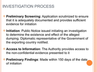 INVESTIGATION PROCESS Preliminary Screening : Application scrutinized to ensure that it is adequately documented and provides sufficient evidence for initiation Initiation : Public Notice issued initiating an investigation to determine the existence and effect of the alleged dumping. Diplomatic representative of the Government of the exporting country notified. Access to Information : The Authority provides access to the non-confidential evidence presented to it Preliminary Findings : Made within 150 days of the date of initiation 