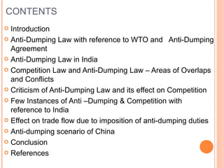 CONTENTS Introduction Anti-Dumping Law with reference to WTO and  Anti-Dumping Agreement Anti-Dumping Law in India Competition Law and Anti-Dumping Law – Areas of Overlaps and Conflicts Criticism of Anti-Dumping Law and its effect on Competition Few Instances of Anti –Dumping & Competition with reference to India Effect on trade flow due to imposition of anti-dumping duties Anti-dumping scenario of China Conclusion References 