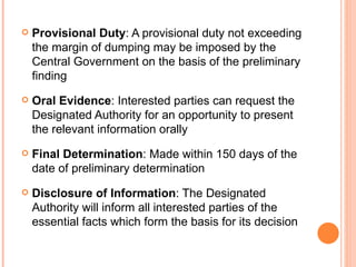 Provisional Duty : A provisional duty not exceeding the margin of dumping may be imposed by the Central Government on the basis of the preliminary finding Oral Evidence : Interested parties can request the Designated Authority for an opportunity to present the relevant information orally Final Determination : Made within 150 days of the date of preliminary determination Disclosure of Information : The Designated Authority will inform all interested parties of the essential facts which form the basis for its decision  