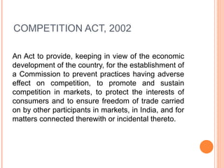 COMPETITION ACT, 2002 An Act to provide, keeping in view of the economic development of the country, for the establishment of a Commission to prevent practices having adverse effect on competition, to promote and sustain competition in markets, to protect the interests of consumers and to ensure freedom of trade carried on by other participants in markets, in India, and for matters connected therewith or incidental thereto. 