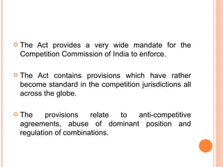 The Act provides a very wide mandate for the Competition Commission of India to enforce. The Act contains provisions which have rather become standard in the competition jurisdictions all across the globe. The provisions relate to anti-competitive agreements, abuse of dominant position and regulation of combinations. 