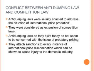 CONFLICT BETWEEN ANTI DUMPING LAW AND COMPETITION LAW Antidumping laws were initially enacted to address the situation of ‘international price predation’ . They were considered as extension of competition laws.  Antidumping laws as they exist today do not seem to be concerned with the issue of predatory pricing. They attach sanctions to every instance of international price discrimination which can be shown to cause injury to the domestic industry. 