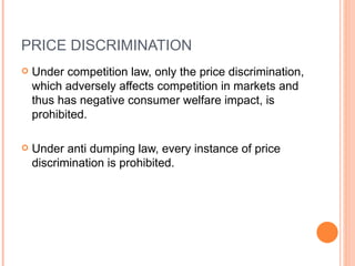 PRICE DISCRIMINATION Under competition law, only the price discrimination, which adversely affects competition in markets and thus has negative consumer welfare impact, is prohibited.  Under anti dumping law, every instance of price discrimination is prohibited. 
