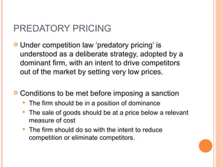 PREDATORY PRICING Under competition law ‘predatory pricing’ is understood as a deliberate strategy, adopted by a dominant firm, with an intent to drive competitors out of the market by setting very low prices. Conditions to be met before imposing a sanction The firm  should be in a position of dominance The sale of goods should be at a price below a relevant measure of cost The firm should do so with the intent to reduce competition or eliminate competitors. 