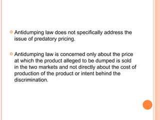 Antidumping law does not specifically address the issue of predatory pricing. Antidumping law is concerned only about the price at which the product alleged to be dumped is sold in the two markets and not directly about the cost of production of the product or intent behind the discrimination. 
