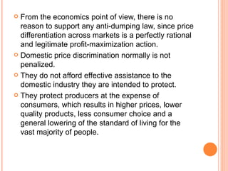 From the economics point of view, there is no reason to support any anti-dumping law, since price differentiation across markets is a perfectly rational and legitimate profit-maximization action. Domestic price discrimination normally is not penalized. They do not afford effective assistance to the domestic industry they are intended to protect. They protect producers at the expense of consumers, which results in higher prices, lower quality products, less consumer choice and a general lowering of the standard of living for the vast majority of people. 