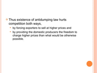 Thus existence of antidumping law hurts competition both ways, by forcing exporters to sell at higher prices and by providing the domestic producers the freedom to charge higher prices than what would be otherwise possible. 