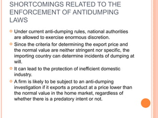 SHORTCOMINGS RELATED TO THE ENFORCEMENT OF ANTIDUMPING LAWS Under current anti-dumping rules, national authorities are allowed to exercise enormous discretion. Since the criteria for determining the export price and the normal value are neither stringent nor specific, the importing country can determine incidents of dumping at will. It can lead to the protection of inefficient domestic industry. A firm is likely to be subject to an anti-dumping investigation if it exports a product at a price lower than the normal value in the home market, regardless of whether there is a predatory intent or not. 