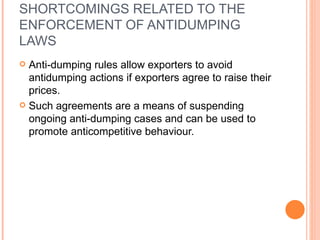 SHORTCOMINGS RELATED TO THE ENFORCEMENT OF ANTIDUMPING LAWS Anti-dumping rules allow exporters to avoid antidumping actions if exporters agree to raise their prices. Such agreements are a means of suspending ongoing anti-dumping cases and can be used to promote anticompetitive behaviour. 