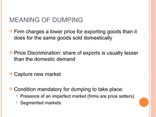MEANING OF DUMPING Firm charges a lower price for exporting goods than it does for the same goods sold domestically Price Discrimination:  share of exports is usually lesser than the domestic demand Capture new market Condition mandatory for dumping to take place: Presence of an imperfect market (firms are price setters) Segmented markets 