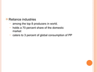 Reliance industries among the top 8 producers in world. holds a 70 percent share of the domestic  market caters to 3 percent of global consumption of PP 