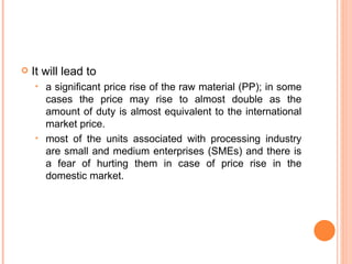 It will lead to a significant price rise of the raw material (PP); in some cases the price may rise to almost double as the amount of duty is almost equivalent to the international market price.  most of the units associated with processing industry are small and medium enterprises (SMEs) and there is a fear of hurting them in case of price rise in the domestic market. 