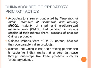 CHINA ACCUSED OF ‘PREDATORY PRICING’ TACTICS According to a survey conducted by  Federation of Indian Chambers of Commerce and Industry  (FICCI),  majority of small and medium-sized manufacturers (SMEs) had suffered a serious erosion of their market share, because of cheaper Chinese products.  Chinese imports were 10 to 70 percent cheaper than comparable Indian products.  claimed that China is not a fair trading partner and is capturing Indian market at a very fast pace through anticompetitive trade practices such as ‘predatory pricing’. 