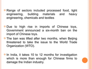 Range of sectors included processed food, light engineering, building materials and heavy engineering, chemicals and textiles Due to high rise in imports of Chinese toys, Government announced a six-month ban on the import of Chinese toys.  The ban was lifted after two months, when Beijing threatened to take the issue to the World Trade Organization (WTO). In India, it takes 10 to 12 months for investigation which is more than enough for Chinese firms to damage the Indian industry. 