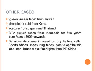 OTHER CASES “ green veneer tape” from Taiwan phosphoric acid from Korea acetone from Japan and Thailand CTV picture tubes from Indonesia for five years from March 2009 onwards Definitive duty was imposed on dry battery cells, Sports Shoes, measuring tapes, plastic ophthalmic lens, non- brass metal flashlights from PR China 
