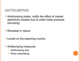 ANTIDUMPING Antidumping duties: nullify the effect of market distortions created due to unfair trade practices (dumping) Remedial in nature Levied on the exporting country Antidumping measures: Antidumping duty Price undertaking 