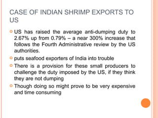 CASE OF INDIAN SHRIMP EXPORTS TO US US has raised the average anti-dumping duty to 2.67% up from 0.79% – a near 300% increase that follows the Fourth Administrative review by the US authorities. puts seafood exporters of India into trouble There is a provision for these small producers to challenge the duty imposed by the US, if they think they are not dumping Though doing so might prove to be very expensive and time consuming 