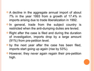A decline in the aggregate annual import of about 7% in the year 1993 from a growth of 17.4% in imports arising due to trade liberalization in 1992. In general, trade from the subject country is restricted when the anti-dumping duties are levied. Right after the case is filed and during the duration of investigation, imports drop by a large amount (91%) from pre-petition level.  by the next year after the case has been filed, imports start going up again (rise by 53%). However, they never again regain their pre-petition high. 