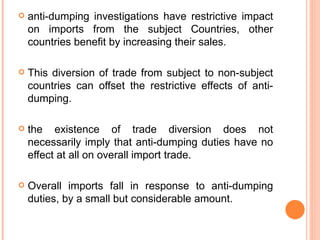 anti-dumping investigations have restrictive impact on imports from the subject Countries, other countries benefit by increasing their sales.  This diversion of trade from subject to non-subject countries can offset the restrictive effects of anti-dumping. the existence of trade diversion does not necessarily imply that anti-dumping duties have no effect at all on overall import trade.  Overall imports fall in response to anti-dumping duties, by a small but considerable amount. 