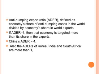 Anti-dumping export ratio (ADER), defined as economy’s share of anti-dumping cases in the world divided by economy’s share in world exports,  If ADER>1, then that economy is targeted more than its share in the exports.  China’s ADER = 4. Also the ADERs of Korea, India and South Africa are more than 1, 