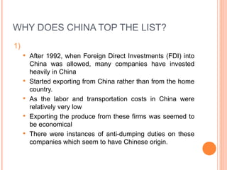 WHY DOES CHINA TOP THE LIST? 1)  After 1992, when Foreign Direct Investments (FDI) into China was allowed, many companies have invested heavily in China  Started exporting from China rather than from the home country. As the labor and transportation costs in China were relatively very low Exporting the produce from these firms was seemed to be economical  There were instances of anti-dumping duties on these companies which seem to have Chinese origin. 