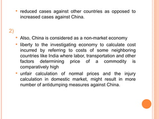 reduced cases against other countries as opposed to increased cases against China. 2) Also, China is considered as a non-market economy liberty to the investigating economy to calculate cost incurred by referring to costs of some neighboring countries like India where labor, transportation and other factors determining price of a commodity is comparatively high unfair calculation of normal prices and the injury calculation in domestic market, might result in more number of antidumping measures against China. 