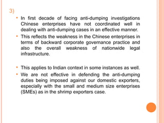 3) In first decade of facing anti-dumping investigations Chinese enterprises have not coordinated well in dealing with anti-dumping cases in an effective manner. This reflects the weakness in the Chinese enterprises in terms of backward corporate governance practice and also the overall weakness of nationwide legal infrastructure.  This applies to Indian context in some instances as well.  We are not effective in defending the anti-dumping duties being imposed against our domestic exporters, especially with the small and medium size enterprises (SMEs) as in the shrimp exporters case. 
