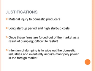 JUSTIFICATIONS Material injury to domestic producers Long start up period and high start-up costs  Once these firms are forced out of the market as a result of dumping; difficult to restart Intention of dumping is to wipe out the domestic industries and eventually acquire monopoly power in the foreign market 