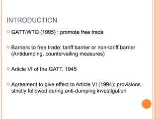 INTRODUCTION GATT/WTO (1995) : promote free trade Barriers to free trade: tariff barrier or non-tariff barrier (Antidumping, countervailing measures) Article VI of the GATT, 1945 Agreement to give effect to Article VI (1994): provisions strictly followed during anti-dumping investigation 