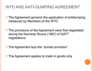 WTO AND ANTI-DUMPING AGREEMENT The Agreement governs the application of antidumping measures by Members of the WTO The provisions of the Agreement were first negotiated during the Kennedy Round (1967) of GATT negotiations The Agreement lays the “sunset provision” The Agreement applies to trade in goods only 