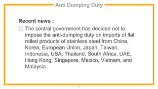 Anti Dumping Duty
Recent news :
⊡ The central government has decided not to
impose the anti-dumping duty on imports of flat
rolled products of stainless steel from China,
Korea, European Union, Japan, Taiwan,
Indonesia, USA, Thailand, South Africa, UAE,
Hong Kong, Singapore, Mexico, Vietnam, and
Malaysia
12
 
