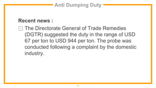 Anti Dumping Duty
Recent news :
⊡ The Directorate General of Trade Remedies
(DGTR) suggested the duty in the range of USD
67 per ton to USD 944 per ton. The probe was
conducted following a complaint by the domestic
industry.
14
 
