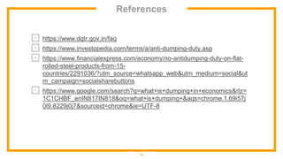 References
⊡ https://www.dgtr.gov.in/faq
⊡ https://www.investopedia.com/terms/a/anti-dumping-duty.asp
⊡ https://www.financialexpress.com/economy/no-antidumping-duty-on-flat-
rolled-steel-products-from-15-
countries/2291036/?utm_source=whatsapp_web&utm_medium=social&ut
m_campaign=socialsharebuttons
⊡ https://www.google.com/search?q=what+is+dumping+in+economics&rlz=
1C1CHBF_enIN817IN818&oq=what+is+dumping+&aqs=chrome.1.69i57j
0l9.8229j0j7&sourceid=chrome&ie=UTF-8
15
 