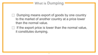 What is Dumping
⊡ Dumping means export of goods by one country
to the market of another country at a price lower
than the normal value.
⊡ If the export price is lower than the normal value,
it constitutes dumping.
5
 