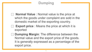 Dumping
⊡ Normal Value : Normal value is the price at
which the goods under complaint are sold in the
domestic market of the exporting country.
⊡ Export price : Means the price at which it is
exported
⊡ Dumping Margin: The difference between the
Normal value and the export price of the goods.
It is generally expressed as a percentage of the
export price.
6
 