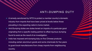 ANTI-DUMPING DUTY
 A remedy sanctioned by WTO to protect a member country’s domestic
industry from imports that have been priced at levels below those
prevailing in the exporting nation’s home market.
 Anti-Dumping duties are duties levied on imports of a particular good
originating from a specific trading partner to offset injurious dumping
found to exist as the result of an investigation.
 India has imposed anti-dumping duty on five Chinese products
including certain aluminium goods and some chemicals for five years
to guard local manufacturers from cheap imports from neighbouring
country.
A
N
T
I
-
D
U
M
P
I
N
G
M
E
A
S
U
R
E
S
4
J
u
n
e
0
8
,
2
0
2
2
 