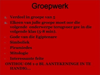 Groepwerk
1. Verdeel in groepe van 5
2. Elkeen van julle groepe moet oor die
   volgende onderwerpe terugvoer gee in die
   volgende klas (5-8 min).
- Gode van die Egiptenare
- Simboliek
- Piramiedes
- Mitologie
- Interessante feite
 ONTHOU OM 1-2 BL AANTEKENINGE IN TE
   HANDIG…
 