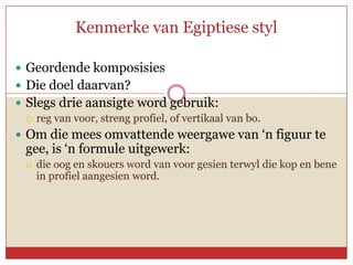 Kenmerke van Egiptiese styl

 Geordende komposisies
 Die doel daarvan?
 Slegs drie aansigte word gebruik:
   reg van voor, streng profiel, of vertikaal van bo.

 Om die mees omvattende weergawe van ‘n figuur te
  gee, is ‘n formule uitgewerk:
     die oog en skouers word van voor gesien terwyl die kop en bene
      in profiel aangesien word.
 