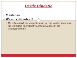 Derde Dinastie

 Mastabas
 Waar is dit gebou?
   Dit is belangrik om kennis te neem dat die tombes saam met
    die tempels in ‘n grafdistrik gebou is, en nie in die
    woongebiede nie.
 