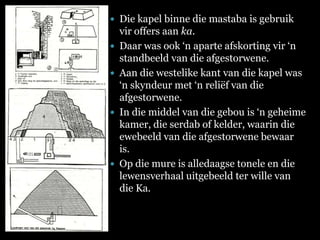  Die kapel binne die mastaba is gebruik
    vir offers aan ka.
   Daar was ook ‘n aparte afskorting vir ‘n
    standbeeld van die afgestorwene.
   Aan die westelike kant van die kapel was
    ‘n skyndeur met ‘n reliëf van die
    afgestorwene.
   In die middel van die gebou is ‘n geheime
    kamer, die serdab of kelder, waarin die
    ewebeeld van die afgestorwene bewaar
    is.
   Op die mure is alledaagse tonele en die
    lewensverhaal uitgebeeld ter wille van
    die Ka.
 