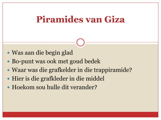 Piramides van Giza


 Was aan die begin glad
 Bo-punt was ook met goud bedek
 Waar was die grafkelder in die trappiramide?
 Hier is die grafkleder in die middel
 Hoekom sou hulle dit verander?
 